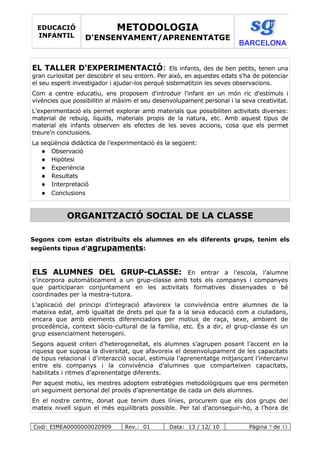 EL TALLER D'EXPERIMENTACIÓ: Els infants, des de ben petits, tenen una
gran curiositat per descobrir el seu entorn. Per això, en aquestes edats s'ha de potenciar
el seu esperit investigador i ajudar-los perquè sistematitzin les seves observacions.
Com a centre educatiu, ens proposem d'introduir l'infant en un món ric d'estímuls i
vivències que possibilitin al màxim el seu desenvolupament personal i la seva creativitat.
L’experimentació els permet explorar amb materials que possibiliten activitats diverses:
material de rebuig, líquids, materials propis de la natura, etc. Amb aquest tipus de
material els infants observen els efectes de les seves accions, cosa que els permet
treure'n conclusions.
La seqüència didàctica de l’experimentació és la següent:
 Observació
 Hipòtesi
 Experiència
 Resultats
 Interpretació
 Conclusions
ORGANITZACIÓ SOCIAL DE LA CLASSE
Segons com estan distribuïts els alumnes en els diferents grups, tenim els
següents tipus d’agrupaments:
ELS ALUMNES DEL GRUP-CLASSE: En entrar a l’escola, l’alumne
s’incorpora automàticament a un grup-classe amb tots els companys i companyes
que participaran conjuntament en les activitats formatives dissenyades o bé
coordinades per la mestra-tutora.
L’aplicació del principi d’integració afavoreix la convivència entre alumnes de la
mateixa edat, amb igualtat de drets pel que fa a la seva educació com a ciutadans,
encara que amb elements diferenciadors per motius de raça, sexe, ambient de
procedència, context sòcio-cultural de la família, etc. És a dir, el grup-classe és un
grup essencialment heterogeni.
Segons aquest criteri d’heterogeneïtat, els alumnes s’agrupen posant l’accent en la
riquesa que suposa la diversitat, que afavoreix el desenvolupament de les capacitats
de tipus relacional i d’interacció social, estimula l’aprenentatge mitjançant l’intercanvi
entre els companys i la convivència d’alumnes que comparteixen capacitats,
habilitats i ritmes d’aprenentatge diferents.
Per aquest motiu, les mestres adoptem estratègies metodològiques que ens permeten
un seguiment personal del procés d’aprenentatge de cada un dels alumnes.
En el nostre centre, donat que tenim dues línies, procurem que els dos grups del
mateix nivell siguin el més equilibrats possible. Per tal d’aconseguir-ho, a l’hora de
Codi: EIMEA0000000020909 Rev.: 01 Data: 13 / 12/ 10 Pàgina 7 de 13
EDUCACIÓ
INFANTIL
METODOLOGIA
D'ENSENYAMENT/APRENENTATGE
BARCELONA
 