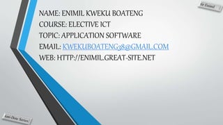 NAME: ENIMIL KWEKU BOATENG
COURSE: ELECTIVE ICT
TOPIC: APPLICATION SOFTWARE
EMAIL: KWEKUBOATENG38@GMAIL.COM
WEB: HTTP://ENIMIL.GREAT-SITE.NET
 