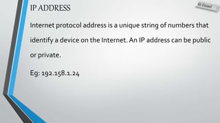 IP ADDRESS
Internet protocol address is a unique string of numbers that
identify a device on the Internet.An IP address can be public
or private.
Eg: 192.158.1.24
 