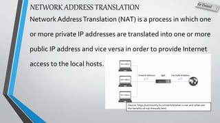 NETWORK ADDRESS TRANSLATION
Network AddressTranslation (NAT) is a process in which one
or more private IP addresses are translated into one or more
public IP address and vice versa in order to provide Internet
access to the local hosts.
Source: https://community.fs.com/article/what-is-nat-and-what-are-
the-benefits-of-nat-firewalls.html
 