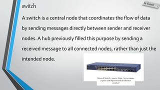 switch
A switch is a central node that coordinates the flow of data
by sending messages directly between sender and receiver
nodes. A hub previously filled this purpose by sending a
received message to all connected nodes, rather than just the
intended node.
Network Switch – source: https://www.comms-
express.com/infozone/article/ethernet-
switches/
 