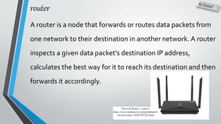 router
A router is a node that forwards or routes data packets from
one network to their destination in another network. A router
inspects a given data packet's destination IP address,
calculates the best way for it to reach its destination and then
forwards it accordingly.
Network Router – source:
https://www.indiamart.com/proddetail/n
etwork-router-10393707262.html
 