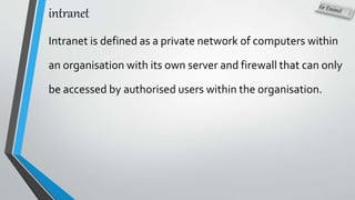intranet
Intranet is defined as a private network of computers within
an organisation with its own server and firewall that can only
be accessed by authorised users within the organisation.
 