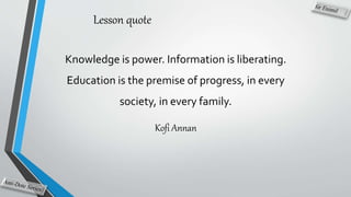 Lesson quote
Knowledge is power. Information is liberating.
Education is the premise of progress, in every
society, in every family.
Kofi Annan
 