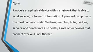 Node
A node is any physical device within a network that is able to
send, receive, or forward information.A personal computer is
the most common node. Modems, switches, hubs, bridges,
servers, and printers are also nodes, as are other devices that
connect overWi-Fi or Ethernet.
 