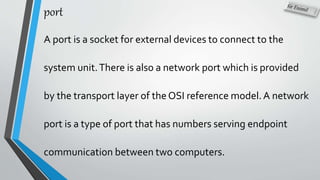 port
A port is a socket for external devices to connect to the
system unit.There is also a network port which is provided
by the transport layer of the OSI reference model.A network
port is a type of port that has numbers serving endpoint
communication between two computers.
 
