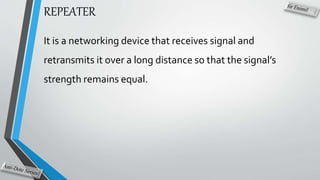 REPEATER
It is a networking device that receives signal and
retransmits it over a long distance so that the signal’s
strength remains equal.
 