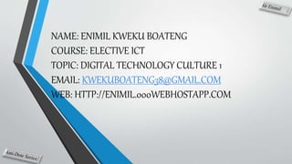 NAME: ENIMIL KWEKU BOATENG
COURSE: ELECTIVE ICT
TOPIC: DIGITAL TECHNOLOGY CULTURE 1
EMAIL: KWEKUBOATENG38@GMAIL.COM
WEB: HTTP://ENIMIL.000WEBHOSTAPP.COM
 