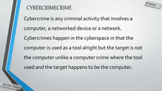 CYBERCRIMECRIME
Cybercrime is any criminal activity that involves a
computer, a networked device or a network.
Cybercrimes happen in the cyberspace in that the
computer is used as a tool alright but the target is not
the computer unlike a computer crime where the tool
used and the target happens to be the computer.
 