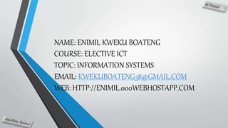 NAME: ENIMIL KWEKU BOATENG
COURSE: ELECTIVE ICT
TOPIC: INFORMATION SYSTEMS
EMAIL: KWEKUBOATENG38@GMAIL.COM
WEB: HTTP://ENIMIL.000WEBHOSTAPP.COM
 