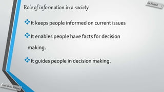 Role of information in a society
It keeps people informed on current issues
It enables people have facts for decision
making.
It guides people in decision making.
 