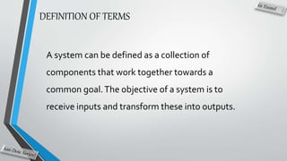 DEFINITION OF TERMS
A system can be defined as a collection of
components that work together towards a
common goal.The objective of a system is to
receive inputs and transform these into outputs.
 