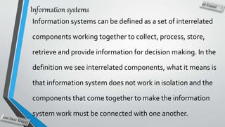 Information systems
Information systems can be defined as a set of interrelated
components working together to collect, process, store,
retrieve and provide information for decision making. In the
definition we see interrelated components, what it means is
that information system does not work in isolation and the
components that come together to make the information
system work must be connected with one another.
 