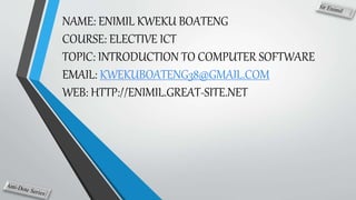 NAME: ENIMIL KWEKU BOATENG
COURSE: ELECTIVE ICT
TOPIC: INTRODUCTION TO COMPUTER SOFTWARE
EMAIL: KWEKUBOATENG38@GMAIL.COM
WEB: HTTP://ENIMIL.GREAT-SITE.NET
 