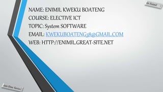 NAME: ENIMIL KWEKU BOATENG
COURSE: ELECTIVE ICT
TOPIC: System SOFTWARE
EMAIL: KWEKUBOATENG38@GMAIL.COM
WEB: HTTP://ENIMIL.GREAT-SITE.NET
 