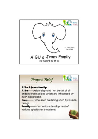 LI TINGTING
                                  Otc,2011




      Project Brief
A`Bu & jeans family：
A`Bu——Asian elephant，on behalf of all
endangered species which are influenced by
over-exploitation.
Jeans——Resources are being used by human
beings
Family——Harmonious development of
various species on the planet.
 
