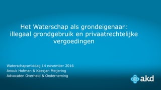 Het Waterschap als grondeigenaar:
illegaal grondgebruik en privaatrechtelijke
vergoedingen
Waterschapsmiddag 14 november 2016
Anouk Hofman & Keesjan Meijering
Advocaten Overheid & Onderneming
 