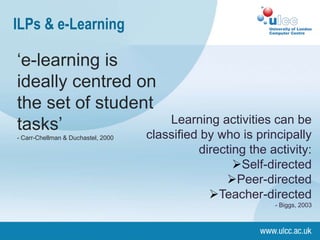 ILPs & e-Learning

‘e-learning is
ideally centred on
the set of student
tasks’               Learning activities can be
                 classified by who is principally
- Carr-Chellman & Duchastel, 2000

                                    directing the activity:
                                           Self-directed
                                         Peer-directed
                                      Teacher-directed
                                                   - Biggs, 2003
 
