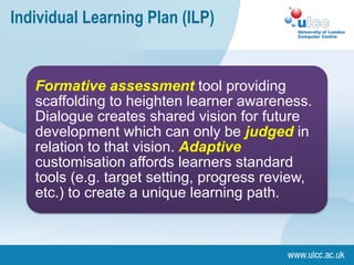 Individual Learning Plan (ILP)


   Formative assessment tool providing
   scaffolding to heighten learner awareness.
   Dialogue creates shared vision for future
   development which can only be judged in
   relation to that vision. Adaptive
   customisation affords learners standard
   tools (e.g. target setting, progress review,
   etc.) to create a unique learning path.
 