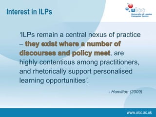 Interest in ILPs

    ‘ILPs remain a central nexus of practice
    –
                                  , are
    highly contentious among practitioners,
    and rhetorically support personalised
    learning opportunities’.
                                 - Hamilton (2009)
 