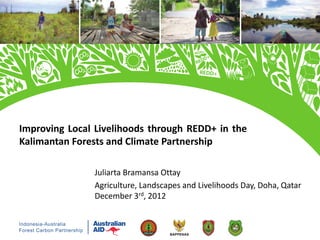 Improving Local Livelihoods through REDD+ in the
Kalimantan Forests and Climate Partnership

               Juliarta Bramansa Ottay
               Agriculture, Landscapes and Livelihoods Day, Doha, Qatar
               December 3rd, 2012
 