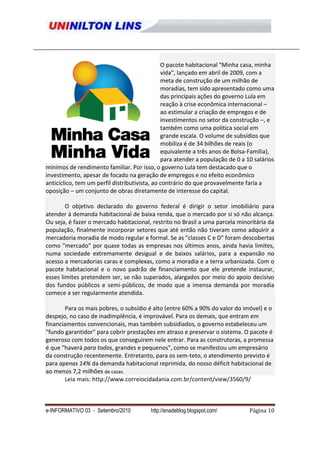 O pacote habitacional "Minha casa, minha
                                               vida", lançado em abril de 2009, com a
                                               meta de construção de um milhão de
                                               moradias, tem sido apresentado como uma
                                               das principais ações do governo Lula em
                                               reação à crise econômica internacional –
                                               ao estimular a criação de empregos e de
                                               investimentos no setor da construção –, e
                                               também como uma política social em
                                               grande escala. O volume de subsídios que
                                               mobiliza é de 34 bilhões de reais (o
                                               equivalente a três anos de Bolsa-Família),
                                               para atender a população de 0 a 10 salários
mínimos de rendimento familiar. Por isso, o governo Lula tem destacado que o
investimento, apesar de focado na geração de empregos e no efeito econômico
anticíclico, tem um perfil distributivista, ao contrário do que provavelmente faria a
oposição – um conjunto de obras diretamente de interesse do capital.

        O objetivo declarado do governo federal é dirigir o setor imobiliário para
atender à demanda habitacional de baixa renda, que o mercado por si só não alcança.
Ou seja, é fazer o mercado habitacional, restrito no Brasil a uma parcela minoritária da
população, finalmente incorporar setores que até então não tiveram como adquirir a
mercadoria moradia de modo regular e formal. Se as "classes C e D" foram descobertas
como "mercado" por quase todas as empresas nos últimos anos, ainda havia limites,
numa sociedade extremamente desigual e de baixos salários, para a expansão no
acesso a mercadorias caras e complexas, como a moradia e a terra urbanizada. Com o
pacote habitacional e o novo padrão de financiamento que ele pretende instaurar,
esses limites pretendem ser, se não superados, alargados por meio do apoio decisivo
dos fundos públicos e semi-públicos, de modo que a imensa demanda por moradia
comece a ser regularmente atendida.

       Para os mais pobres, o subsídio é alto (entre 60% a 90% do valor do imóvel) e o
despejo, no caso de inadimplência, é improvável. Para os demais, que entram em
financiamentos convencionais, mas também subsidiados, o governo estabeleceu um
"fundo garantidor" para cobrir prestações em atraso e preservar o sistema. O pacote é
generoso com todos os que conseguirem nele entrar. Para as construtoras, a promessa
é que "haverá para todos, grandes e pequenos", como se manifestou um empresário
da construção recentemente. Entretanto, para os sem-teto, o atendimento previsto é
para apenas 14% da demanda habitacional reprimida, do nosso déficit habitacional de
ao menos 7,2 milhões de casas.
       Leia mais: http://www.correiocidadania.com.br/content/view/3560/9/



e-INFORMATIVO 03 - Setembro/2010         http://enadeblog.blogspot.com/         Página 10
 