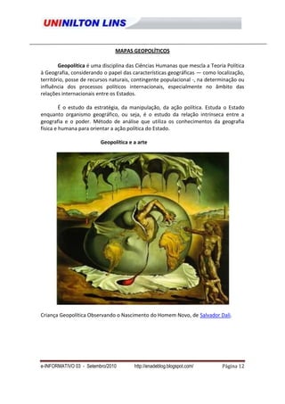 MAPAS GEOPOLÍTICOS

        Geopolítica é uma disciplina das Ciências Humanas que mescla a Teoria Política
à Geografia, considerando o papel das características geográficas — como localização,
território, posse de recursos naturais, contingente populacional -, na determinação ou
influência dos processos políticos internacionais, especialmente no âmbito das
relações internacionais entre os Estados.

         É o estudo da estratégia, da manipulação, da ação política. Estuda o Estado
enquanto organismo geográfico, ou seja, é o estudo da relação intrínseca entre a
geografia e o poder. Método de análise que utiliza os conhecimentos da geografia
física e humana para orientar a ação política do Estado.

                         Geopolítica e a arte




Criança Geopolítica Observando o Nascimento do Homem Novo, de Salvador Dali.




e-INFORMATIVO 03 - Setembro/2010       http://enadeblog.blogspot.com/       Página 12
 