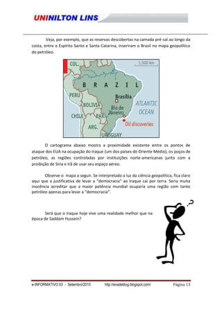 Veja, por exemplo, que as reservas descobertas na camada pré-sal ao longo da
costa, entre o Espírito Santo e Santa Catarina, inseriram o Brasil no mapa geopolítico
do petróleo.




       O cartograma abaixo mostra a proximidade existente entre os pontos de
ataque dos EUA na ocupação do Iraque (um dos países do Oriente Médio), os poços de
petróleo, as regiões controladas por instituições norte-americanas junto com a
proibição de Síria e Irã de usar seu espaço aéreo.

       Observe o mapa a seguir. Se interpretado a luz da ciência geopolítica, fica claro
aqui que a justificativa de levar a “democracia” ao Iraque cai por terra. Seria muita
inocência acreditar que a maior potência mundial ocuparia uma região com tanto
petróleo apenas para levar a “democracia”.



       Será que o Iraque hoje vive uma realidade melhor que na
época de Saddam Hussein?




e-INFORMATIVO 03 - Setembro/2010        http://enadeblog.blogspot.com/        Página 13
 