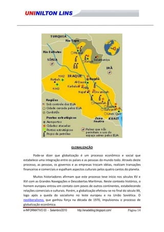 GLOBALIZAÇÃO

       Pode-se dizer que globalização é um processo econômico e social que
estabelece uma integração entre os países e as pessoas do mundo todo. Através deste
processo, as pessoas, os governos e as empresas trocam idéias, realizam transações
financeiras e comerciais e espalham aspectos culturais pelos quatro cantos do planeta.

        Muitos historiadores afirmam que este processo teve início nos séculos XV e
XVI com as Grandes Navegações e Descobertas Marítimas. Neste contexto histórico, o
homem europeu entrou em contato com povos de outros continentes, estabelecendo
relações comerciais e culturais. Porém, a globalização efetivou-se no final do século XX,
logo após a queda do socialismo no leste europeu e na União Soviética. O
neoliberalismo, que ganhou força na década de 1970, impulsionou o processo de
globalização econômica.
e-INFORMATIVO 03 - Setembro/2010        http://enadeblog.blogspot.com/         Página 14
 