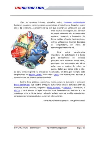 Com os mercados internos saturados, muitas empresas multinacionais
buscaram conquistar novos mercados consumidores, principalmente dos países recém
saídos do socialismo. A concorrência fez com que as empresas utilizassem cada vez
                                           mais recursos tecnológicos para baratear
                                           os preços e também para estabelecerem
                                           contatos comerciais e financeiros de
                                           forma rápida e eficiente. Neste contexto,
                                           entra a utilização da Internet, das redes
                                           de computadores, dos meios de
                                           comunicação via satélite etc.

                                                   Uma       outra      característica
                                            importante da globalização é a busca
                                            pelo    barateamento      do    processo
                                            produtivo pelas indústrias. Muitas delas,
                                            produzem suas mercadorias em vários
                                            países com o objetivo de reduzir os
                                            custos. Optam por países onde a mão-
de-obra, a matéria-prima e a energia são mais baratas. Um tênis, por exemplo, pode
ser projetado nos Estados Unidos, produzido na China, com matéria-prima do Brasil, e
comercializado em diversos países do mundo.

       Dentro deste processo econômico, muitos países se juntaram e formaram
blocos econômicos, cujo objetivo principal é aumentar as relações comerciais entre os
membros. Neste contexto, surgiram a União Européia, o Mercosul, a Comecom, o
NAFTA, o Pacto Andino e a Apec. Estes blocos se fortalecem cada vez mais e já se
relacionam entre si. Desta forma, cada país, ao fazer parte de um bloco econômico,
consegue mais força nas relações comerciais internacionais.

                                   Fonte: http://www.suapesquisa.com/globalizacao/




e-INFORMATIVO 03 - Setembro/2010       http://enadeblog.blogspot.com/       Página 15
 
