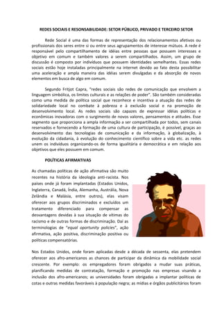 REDES SOCIAIS E RESONSABILIDADE: SETOR PÚBLICO, PRIVADO E TERCEIRO SETOR

        Rede Social é uma das formas de representação dos relacionamentos afetivos ou
profissionais dos seres entre si ou entre seus agrupamentos de interesse mútuos. A rede é
responsável pelo compartilhamento de idéias entre pessoas que possuem interesses e
objetivo em comum e também valores a serem compartilhados. Assim, um grupo de
discussão é composto por indivíduos que possuem identidades semelhantes. Essas redes
sociais estão hoje instaladas principalmente na internet devido ao fato desta possibilitar
uma aceleração e ampla maneira das idéias serem divulgadas e da absorção de novos
elementos em busca de algo em comum.

        Segundo Fritjot Capra, “redes sociais são redes de comunicação que envolvem a
linguagem simbólica, os limites culturais e as relações de poder”. São também consideradas
como uma medida de política social que reconhece e incentiva a atuação das redes de
solidariedade local no combate à pobreza e à exclusão social e na promoção de
desenvolvimento local. As redes sociais são capazes de expressar idéias políticas e
econômicas inovadoras com o surgimento de novos valores, pensamentos e atitudes. Esse
segmento que proporciona a ampla informação a ser compartilhada por todos, sem canais
reservados e fornecendo a formação de uma cultura de participação, é possível, graças ao
desenvolvimento das tecnologias de comunicação e da informação, à globalização, à
evolução da cidadania, à evolução do conhecimento científico sobre a vida etc. as redes
unem os indivíduos organizando-os de forma igualitária e democrática e em relação aos
objetivos que eles possuem em comum.

       POLÍTICAS AFIRMATIVAS

As chamadas políticas de ação afirmativa são muito
recentes na história da ideologia anti-racista. Nos
países onde já foram implantadas (Estados Unidos,
Inglaterra, Canadá, Índia, Alemanha, Austrália, Nova
Zelândia e Malásia, entre outros), elas visam
oferecer aos grupos discriminados e excluídos um
tratamento diferenciado para compensar as
desvantagens devidas à sua situação de vítimas do
racismo e de outras formas de discriminação. Daí as
terminologias de “equal oportunity policies”, ação
afirmativa, ação positiva, discriminação positiva ou
políticas compensatórias.

Nos Estados Unidos, onde foram aplicadas desde a década de sessenta, elas pretendem
oferecer aos afro-americanos as chances de participar da dinâmica da mobilidade social
crescente. Por exemplo: os empregadores foram obrigados a mudar suas práticas,
planificando medidas de contratação, formação e promoção nas empresas visando a
inclusão dos afro-americanos; as universidades foram obrigadas a implantar políticas de
cotas e outras medidas favoráveis à população negra; as mídias e órgãos publicitários foram
 