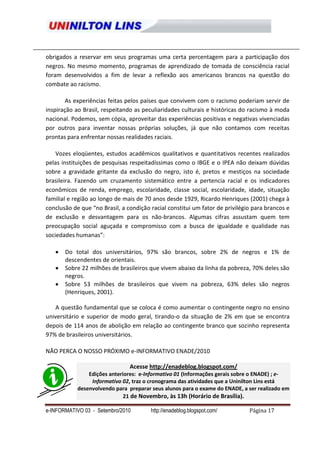 obrigados a reservar em seus programas uma certa percentagem para a participação dos
negros. No mesmo momento, programas de aprendizado de tomada de consciência racial
foram desenvolvidos a fim de levar a reflexão aos americanos brancos na questão do
combate ao racismo.

        As experiências feitas pelos países que convivem com o racismo poderiam servir de
inspiração ao Brasil, respeitando as peculiaridades culturais e históricas do racismo à moda
nacional. Podemos, sem cópia, aproveitar das experiências positivas e negativas vivenciadas
por outros para inventar nossas próprias soluções, já que não contamos com receitas
prontas para enfrentar nossas realidades raciais.

    Vozes eloqüentes, estudos acadêmicos qualitativos e quantitativos recentes realizados
pelas instituições de pesquisas respeitadíssimas como o IBGE e o IPEA não deixam dúvidas
sobre a gravidade gritante da exclusão do negro, isto é, pretos e mestiços na sociedade
brasileira. Fazendo um cruzamento sistemático entre a pertencia racial e os indicadores
econômicos de renda, emprego, escolaridade, classe social, escolaridade, idade, situação
familial e região ao longo de mais de 70 anos desde 1929, Ricardo Henriques (2001) chega à
conclusão de que “no Brasil, a condição racial constitui um fator de privilégio para brancos e
de exclusão e desvantagem para os não-brancos. Algumas cifras assustam quem tem
preocupação social aguçada e compromisso com a busca de igualdade e qualidade nas
sociedades humanas”:

       Do total dos universitários, 97% são brancos, sobre 2% de negros e 1% de
       descendentes de orientais.
       Sobre 22 milhões de brasileiros que vivem abaixo da linha da pobreza, 70% deles são
       negros.
       Sobre 53 milhões de brasileiros que vivem na pobreza, 63% deles são negros
       (Henriques, 2001).

   A questão fundamental que se coloca é como aumentar o contingente negro no ensino
universitário e superior de modo geral, tirando-o da situação de 2% em que se encontra
depois de 114 anos de abolição em relação ao contingente branco que sozinho representa
97% de brasileiros universitários.

NÃO PERCA O NOSSO PRÓXIMO e-INFORMATIVO ENADE/2010

                                Acesse http://enadeblog.blogspot.com/
                Edições anteriores: e-Informativo 01 (Informações gerais sobre o ENADE) ; e-
                 Informativo 02, traz o cronograma das atividades que a Uninilton Lins está
            desenvolvendo para preparar seus alunos para o exame do ENADE, a ser realizado em
                              21 de Novembro, às 13h (Horário de Brasília).

e-INFORMATIVO 03 - Setembro/2010        http://enadeblog.blogspot.com/        Página 17
 