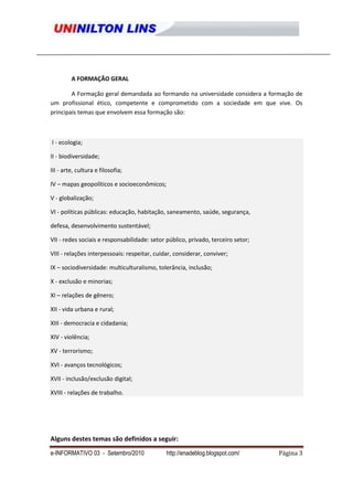 A FORMAÇÃO GERAL

        A Formação geral demandada ao formando na universidade considera a formação de
um profissional ético, competente e comprometido com a sociedade em que vive. Os
principais temas que envolvem essa formação são:



I - ecologia;

II - biodiversidade;

III - arte, cultura e filosofia;

IV – mapas geopolíticos e socioeconômicos;

V - globalização;

VI - políticas públicas: educação, habitação, saneamento, saúde, segurança,

defesa, desenvolvimento sustentável;

VII - redes sociais e responsabilidade: setor público, privado, terceiro setor;

VIII - relações interpessoais: respeitar, cuidar, considerar, conviver;

IX – sociodiversidade: multiculturalismo, tolerância, inclusão;

X - exclusão e minorias;

XI – relações de gênero;

XII - vida urbana e rural;

XIII - democracia e cidadania;

XIV - violência;

XV - terrorismo;

XVI - avanços tecnológicos;

XVII - inclusão/exclusão digital;

XVIII - relações de trabalho.




Alguns destes temas são definidos a seguir:
e-INFORMATIVO 03 - Setembro/2010              http://enadeblog.blogspot.com/      Página 3
 