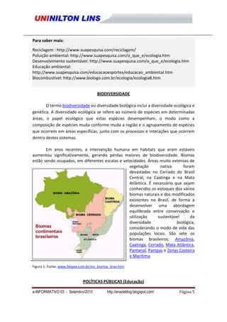 Para saber mais:

Reciclagem : http://www.suapesquisa.com/reciclagem/
Poluição ambiental: http://www.suapesquisa.com/o_que_e/ecologia.htm
Desenvolvimento sustentável: http://www.suapesquisa.com/o_que_e/ecologia.htm
Educação ambiental:
http://www.suapesquisa.com/educacaoesportes/educacao_ambiental.htm
Biocombustível: http://www.biologo.com.br/ecologia/ecologia8.htm


                                      BIODIVERSIDADE

       O termo biodiversidade ou diversidade biológica inclui a diversidade ecológica e
genética. A diversidade ecológica se refere ao número de espécies em determinadas
áreas, o papel ecológico que estas espécies desempenham, o modo como a
composição de espécies muda conforme muda a região e o agrupamento de espécies
que ocorrem em áreas específicas, junto com os processos e interações que ocorrem
dentro destes sistemas.

       Em anos recentes, a intervenção humana em habitats que eram estáveis
aumentou significativamente, gerando perdas maiores de biodiversidade. Biomas
estão sendo ocupados, em diferentes escalas e velocidades. Áreas muito extensas de
                                                 vegetação       nativa       foram
                                                 devastadas no Cerrado do Brasil
                                                 Central, na Caatinga e na Mata
                                                 Atlântica. É necessário que sejam
                                                 conhecidos os estoques dos vários
                                                 biomas naturais e dos modificados
                                                 existentes no Brasil, de forma a
                                                 desenvolver uma abordagem
                                                 equilibrada entre conservação e
                                                 utilização     sustentável       da
                                                 diversidade              biológica,
                                                 considerando o modo de vida das
                                                 populações locais. São sete os
                                                 biomas brasileiros: Amazônia,
                                                 Caatinga, Cerrado, Mata Atlântica,
                                                 Pantanal, Pampas e Zonas Costeira
                                                 e Marítima.

Figura 1- Fonte: www.felipex.com.br/ms_biomas_bras.htm


                             POLÍTICAS PÚBLICAS (Educação)

e-INFORMATIVO 03 - Setembro/2010           http://enadeblog.blogspot.com/     Página 5
 