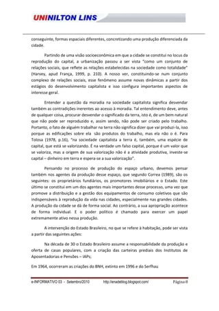 conseguinte, formas espaciais diferentes, concretizando uma produção diferenciada da
cidade.

       Partindo de uma visão socioeconômica em que a cidade se constitui no locus da
reprodução do capital, a urbanização passou a ser vista “como um conjunto de
relações sociais, que reflete as relações estabelecidas na sociedade como totalidade”
(Harvey, apud França, 1999, p. 210). A nosso ver, constituindo-se num conjunto
complexo de relações sociais, esse fenômeno assume novas dinâmicas a partir dos
estágios do desenvolvimento capitalista e isso configura importantes aspectos de
interesse geral.

        Entender a questão da moradia na sociedade capitalista significa desvendar
também as contradições inerentes ao acesso à moradia. Tal entendimento deve, antes
de qualquer coisa, procurar desvendar o significado da terra, isto é, de um bem natural
que não pode ser reproduzido e, assim sendo, não pode ser criado pelo trabalho.
Portanto, o fato de alguém trabalhar na terra não significa dizer que vai produzi-la, isso
porque as edificações sobre ela são produtos do trabalho, mas ela não o é. Para
Tolosa (1978, p.16), “na sociedade capitalista a terra é, também, uma espécie de
capital, que está se valorizando. É na verdade um falso capital, porque é um valor que
se valoriza, mas a origem de sua valorização não é a atividade produtiva, investe-se
capital – dinheiro em terra e espera-se a sua valorização”.

       Pensando no processo de produção do espaço urbano, devemos pensar
também nos agentes da produção desse espaço, que segundo Correa (1989), são os
seguintes: os proprietários fundiários, os promotores imobiliários e o Estado. Este
último se constitui em um dos agentes mais importantes desse processo, uma vez que
promove a distribuição e a gestão dos equipamentos de consumo coletivos que são
indispensáveis à reprodução da vida nas cidades, especialmente nas grandes cidades.
A produção da cidade se dá de forma social. Ao contrário, a sua apropriação acontece
de forma individual. E o poder político é chamado para exercer um papel
extremamente ativo nessa produção.

        A intervenção do Estado Brasileiro, no que se refere à habitação, pode ser vista
a partir das seguintes ações:

       Na década de 30 o Estado Brasileiro assume a responsabilidade da produção e
oferta de casas populares, com a criação das carteiras prediais dos Institutos de
Aposentadorias e Pensões – IAPs;

Em 1964, ocorreram as criações do BNH, extinto em 1996 e do Serfhau


e-INFORMATIVO 03 - Setembro/2010         http://enadeblog.blogspot.com/          Página 8
 