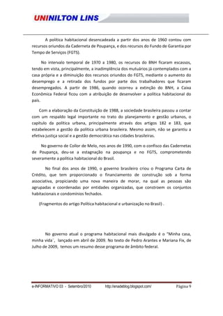 A política habitacional desencadeada a partir dos anos de 1960 contou com
recursos oriundos da Caderneta de Poupança, e dos recursos do Fundo de Garantia por
Tempo de Serviços (FGTS).

      No intervalo temporal de 1970 a 1980, os recursos do BNH ficaram escassos,
tendo em vista, principalmente, a inadimplência dos mutuários já contemplados com a
casa própria e a diminuição dos recursos oriundos do FGTS, mediante o aumento do
desemprego e a retirada dos fundos por parte dos trabalhadores que ficaram
desempregados. A partir de 1986, quando ocorreu a extinção do BNH, a Caixa
Econômica Federal ficou com a atribuição de desenvolver a política habitacional do
país.

    Com a elaboração da Constituição de 1988, a sociedade brasileira passou a contar
com um respaldo legal importante no trato do planejamento e gestão urbanos, o
capítulo da política urbana, principalmente através dos artigos 182 e 183, que
estabelecem a gestão da política urbana brasileira. Mesmo assim, não se garantiu a
efetiva justiça social e a gestão democrática nas cidades brasileiras.

     No governo de Collor de Melo, nos anos de 1990, com o confisco das Cadernetas
de Poupança, deu-se a estagnação na poupança e no FGTS, comprometendo
severamente a política habitacional do Brasil.

       No final dos anos de 1990, o governo brasileiro criou o Programa Carta de
Crédito, que tem proporcionado o financiamento de construção sob a forma
associativa, propiciando uma nova maneira de morar, na qual as pessoas são
agrupadas e coordenadas por entidades organizadas, que constroem os conjuntos
habitacionais e condomínios fechados.

   (Fragmentos do artigo Política habitacional e urbanização no Brasil) .




       No governo atual o programa habitacional mais divulgado é o "Minha casa,
minha vida¨, lançado em abril de 2009. No texto de Pedro Arantes e Mariana Fix, de
Julho de 2009, temos um resumo desse programa de âmbito federal.




e-INFORMATIVO 03 - Setembro/2010       http://enadeblog.blogspot.com/       Página 9
 