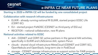 e-INFRA CZ NEAR FUTURE PLANS
Starting in 2020 e-INFRA CZ will be funded by one consolidated project
Collaboration with research infrastructures
 ELIXIR - already running national RI ELIXIR, started project EOSC Life
(CERIT-SC)
 ELI - started project PaNOSC (CESNET as third-party of EGI.eu)
 RECETOX – national collaboration, new RI plans
National activities related to EOSC
 AAI - CESNET and CERIT-SC active partners in the general AAI activities,
specifically in ELIXIR and LifeScience AAI, system Perun
 clouds - shared cloud infrastructure MetaCloud (CESNET and CERIT-SC),
OpenNebula and OpenStack, long-term site in FedCloud
 storage - CESNET storage infrastructure as support action for FAIR projects
 