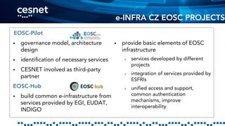 e-INFRA CZ EOSC PROJECTS
EOSC-Pilot
 governance model, architecture
design
 identification of necessary services
 CESNET involved as third-party
partner
EOSC-Hub
 build common e-infrastructure from
services provided by EGI, EUDAT,
INDIGO
 provide basic elements of EOSC
infrastructure
 services developed by different
projects
 integration of services provided by
ESFRIs
 unified access and support,
common authentication
mechanisms, improve
interoperability
 