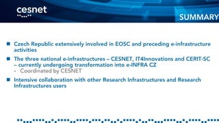  Czech Republic extensively involved in EOSC and preceding e-infrastructure
activities
 The three national e-infrastructures – CESNET, IT4Innovations and CERIT-SC
– currently undergoing transformation into e-INFRA CZ
- Coordinated by CESNET
 Intensive collaboration with other Research Infrastructures and Research
Infrastructures users
SUMMARY
 