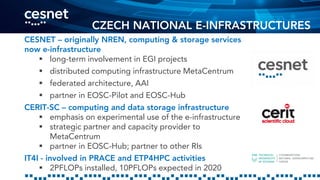CZECH NATIONAL E-INFRASTRUCTURES
CESNET – originally NREN, computing & storage services
now e-infrastructure
 long-term involvement in EGI projects
 distributed computing infrastructure MetaCentrum
 federated architecture, AAI
 partner in EOSC-Pilot and EOSC-Hub
CERIT-SC – computing and data storage infrastructure
 emphasis on experimental use of the e-infrastructure
 strategic partner and capacity provider to
MetaCentrum
 partner in EOSC-Hub; partner to other RIs
IT4I - involved in PRACE and ETP4HPC activities
 2PFLOPs installed, 10PFLOPs expected in 2020
 
