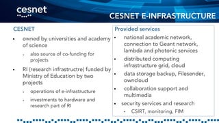 CESNET E-INFRASTRUCTURE
CESNET
 owned by universities and academy
of science
 also source of co-funding for
projects
 RI (research infrastructre) funded by
Ministry of Education by two
projects
 operations of e-infrastructure
 investments to hardware and
research part of RI
Provided services
 national academic network,
connection to Geant network,
lambda and photonic services
 distributed computing
infrastructure grid, cloud
 data storage backup, Filesender,
owncloud
 collaboration support and
multimedia
 security services and research
• CSIRT, monitoring, FIM
 