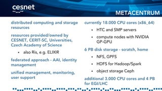 METACENTRUM
distributed computing and storage
resources
resources provided/owned by
CESNET, CERIT-SC, Universities,
Czech Academy of Science
 also Ris, e.g. ELIXIR
federated approach - AAI, identity
management
unified management, monitoring,
user support
currently 18.000 CPU cores (x86_64)
 HTC and SMP servers
 compute nodes with NVIDIA
GP-GPU
6 PB disk storage - scratch, home
 NFS, GPFS
 HDFS for Hadoop/Spark
 object storage Ceph
additional 3.000 CPU cores and 4 PB
for EGI/LHC
 