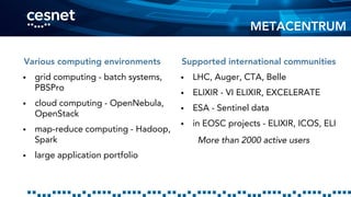 Various computing environments
 grid computing - batch systems,
PBSPro
 cloud computing - OpenNebula,
OpenStack
 map-reduce computing - Hadoop,
Spark
 large application portfolio
Supported international communities
 LHC, Auger, CTA, Belle
 ELIXIR - VI ELIXIR, EXCELERATE
 ESA - Sentinel data
 in EOSC projects - ELIXIR, ICOS, ELI
More than 2000 active users
METACENTRUM
 