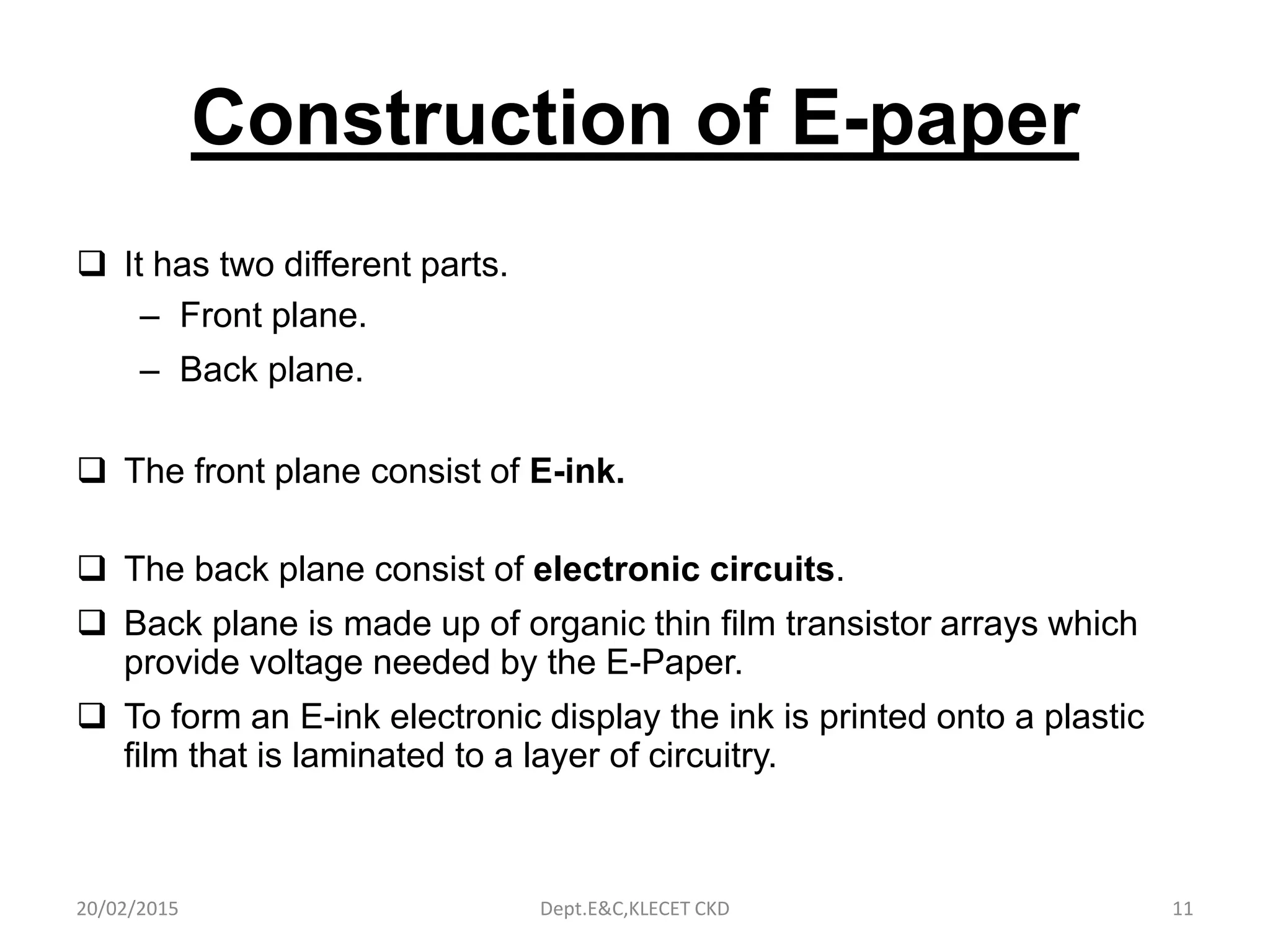 Construction of E-paper
 It has two different parts.
– Front plane.
– Back plane.
 The front plane consist of E-ink.
 The back plane consist of electronic circuits.
 Back plane is made up of organic thin film transistor arrays which
provide voltage needed by the E-Paper.
 To form an E-ink electronic display the ink is printed onto a plastic
film that is laminated to a layer of circuitry.
20/02/2015 Dept.E&C,KLECET CKD 11
 
