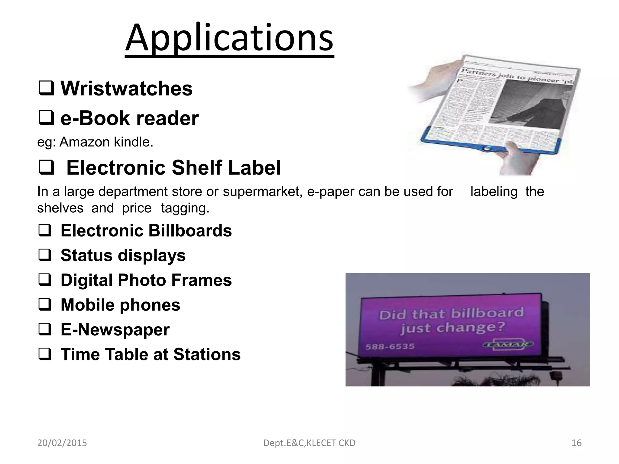 Applications
 Wristwatches
 e-Book reader
eg: Amazon kindle.
 Electronic Shelf Label
In a large department store or supermarket, e-paper can be used for labeling the
shelves and price tagging.
 Electronic Billboards
 Status displays
 Digital Photo Frames
 Mobile phones
 E-Newspaper
 Time Table at Stations
20/02/2015 Dept.E&C,KLECET CKD 16
 