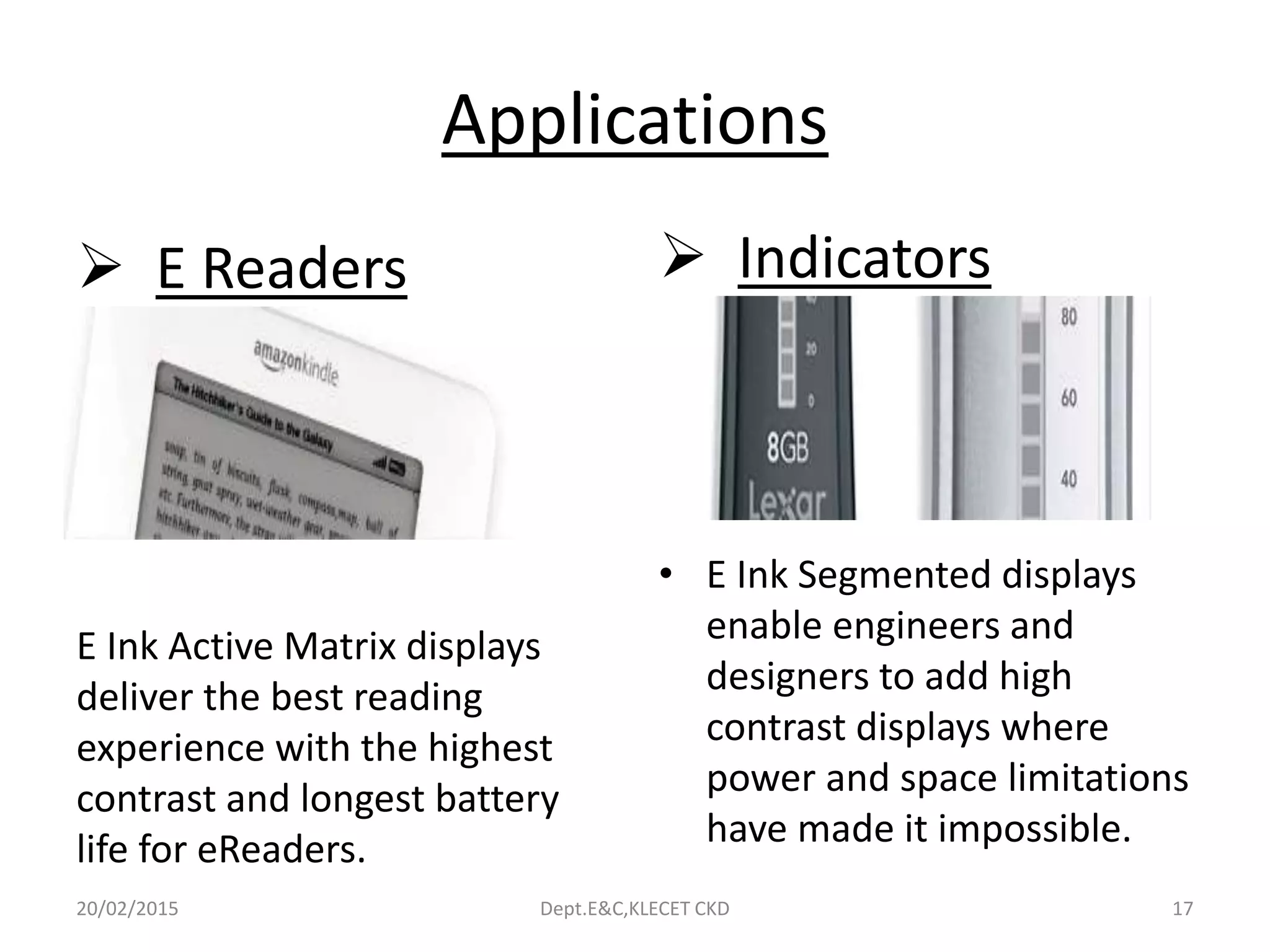 Applications
 E Readers
E Ink Active Matrix displays
deliver the best reading
experience with the highest
contrast and longest battery
life for eReaders.
 Indicators
• E Ink Segmented displays
enable engineers and
designers to add high
contrast displays where
power and space limitations
have made it impossible.
20/02/2015 Dept.E&C,KLECET CKD 17
 