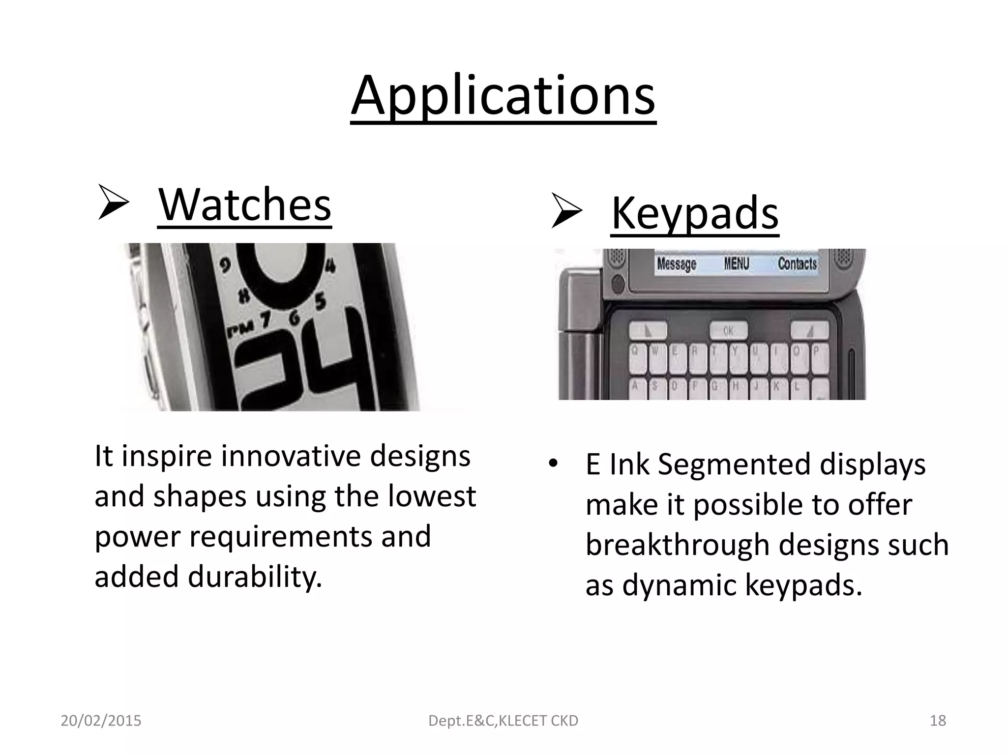 Applications
 Watches
It inspire innovative designs
and shapes using the lowest
power requirements and
added durability.
 Keypads
• E Ink Segmented displays
make it possible to offer
breakthrough designs such
as dynamic keypads.
20/02/2015 Dept.E&C,KLECET CKD 18
 