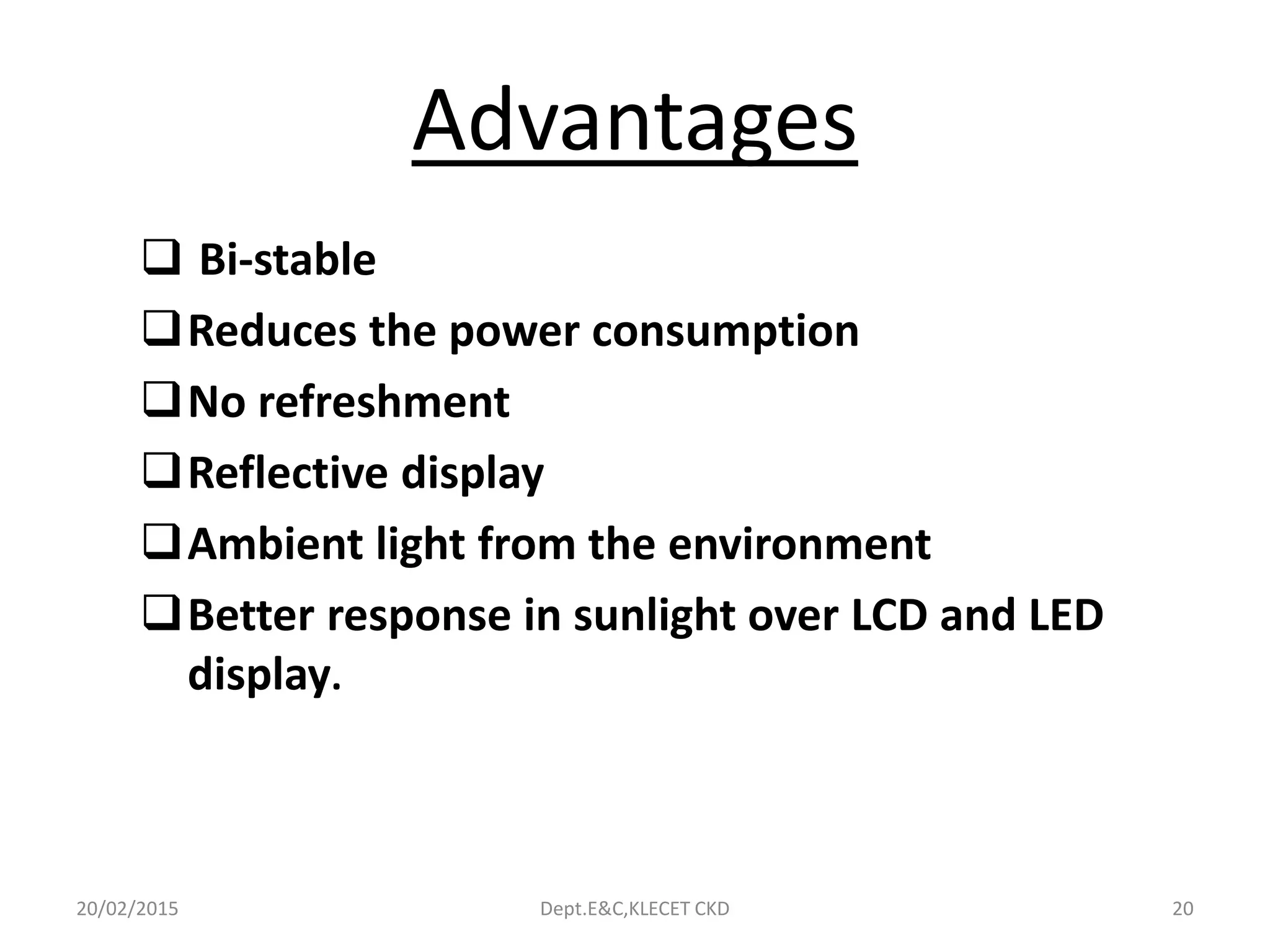Advantages
 Bi-stable
Reduces the power consumption
No refreshment
Reflective display
Ambient light from the environment
Better response in sunlight over LCD and LED
display.
20/02/2015 Dept.E&C,KLECET CKD 20
 