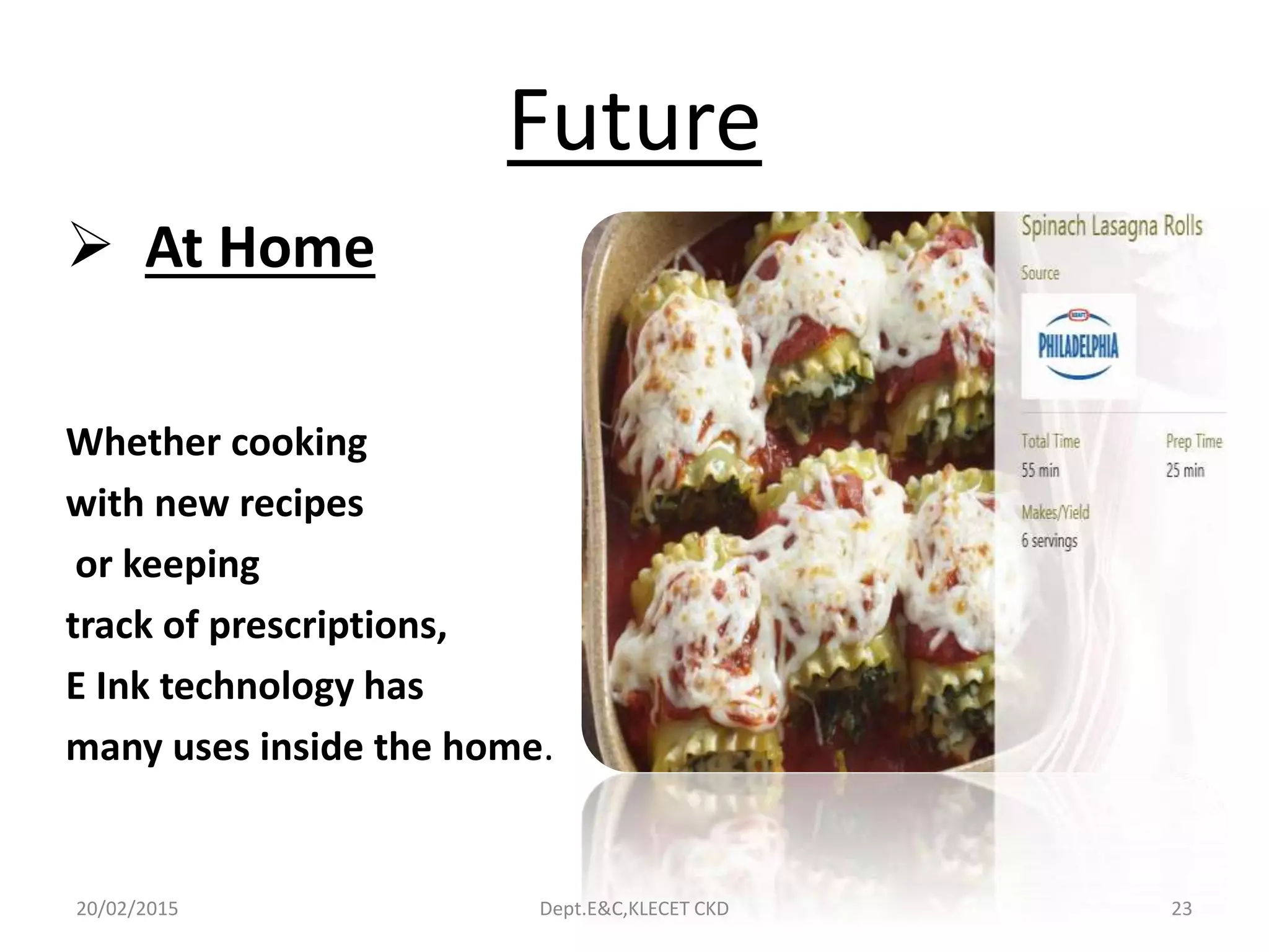 Future
 At Home
Whether cooking
with new recipes
or keeping
track of prescriptions,
E Ink technology has
many uses inside the home.
20/02/2015 Dept.E&C,KLECET CKD 23
 