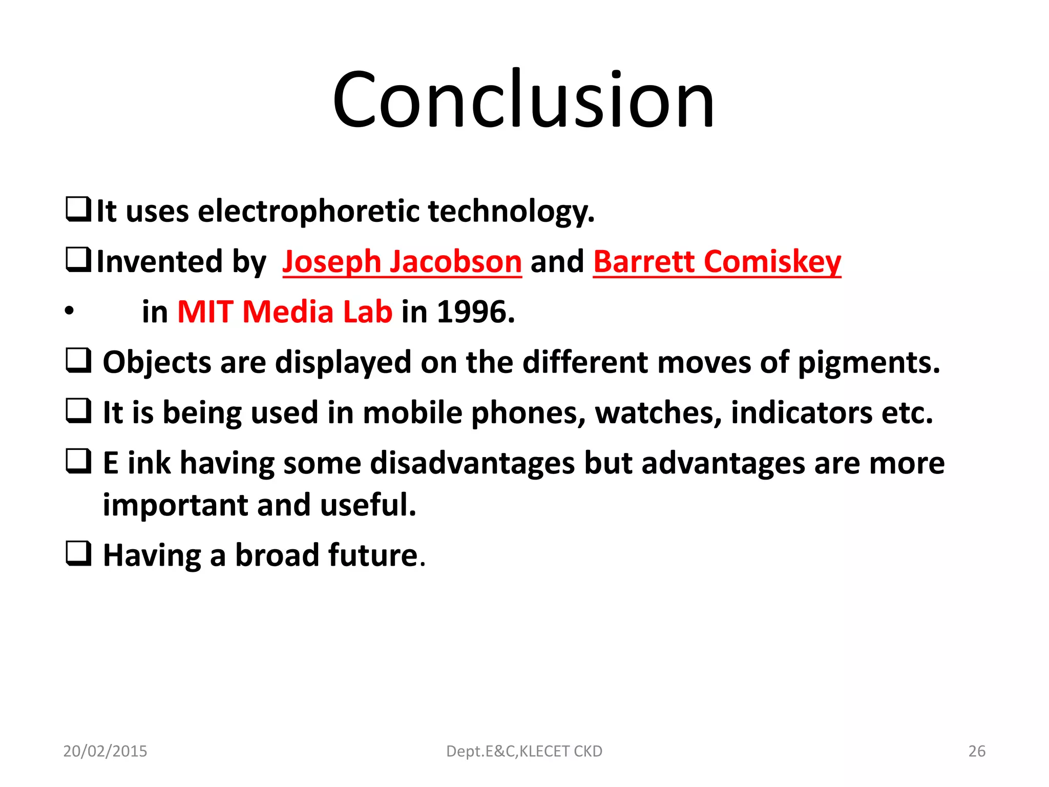 Conclusion
It uses electrophoretic technology.
Invented by Joseph Jacobson and Barrett Comiskey
• in MIT Media Lab in 1996.
 Objects are displayed on the different moves of pigments.
 It is being used in mobile phones, watches, indicators etc.
 E ink having some disadvantages but advantages are more
important and useful.
 Having a broad future.
20/02/2015 Dept.E&C,KLECET CKD 26
 